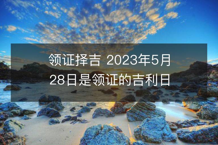 领证择吉 2023年5月28日是领证的吉利日子吗