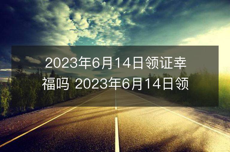 2023年6月14日领证幸福吗 2023年6月14日领证好吗