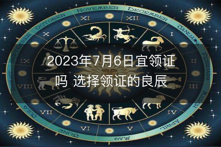 2023年7月6日宜领证吗 选择领证的良辰吉日