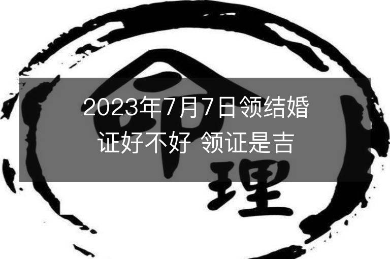 2023年7月7日领结婚证好不好 领证是吉日吗