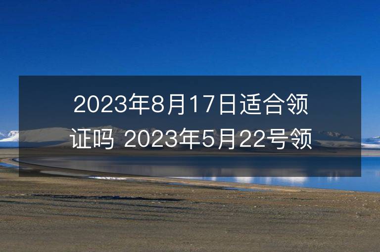 2023年8月17日适合领证吗 2023年5月22号领证好吉利吗