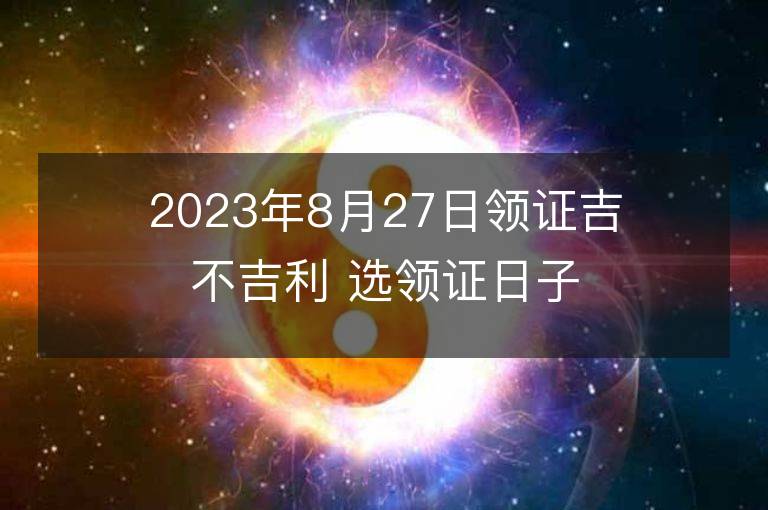 2023年8月27日领证吉不吉利 选领证日子吉日查询