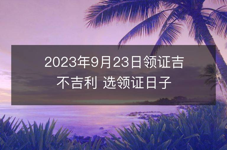 2023年9月23日领证吉不吉利 选领证日子吉日查询