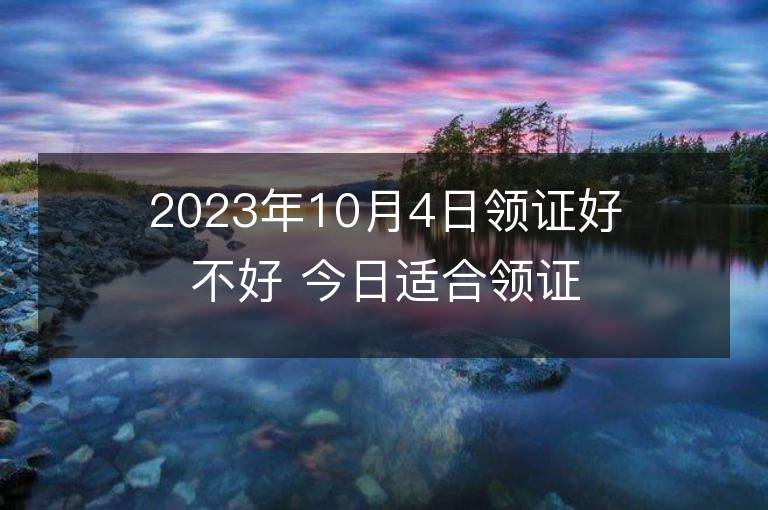 2023年10月4日领证好不好 今日适合领证吗