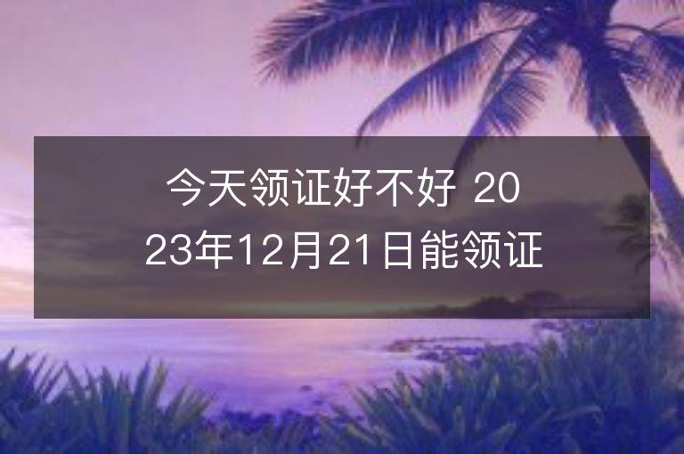 今天领证好不好 2023年12月21日能领证吗