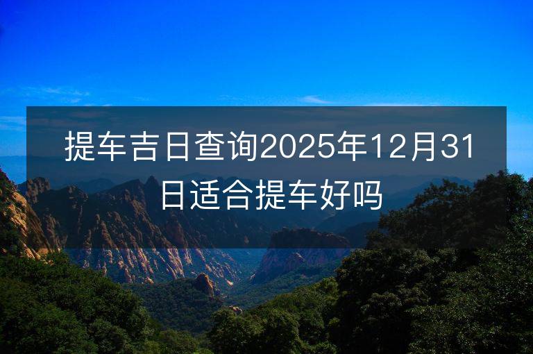 提车吉日查询2025年12月31日适合提车好吗