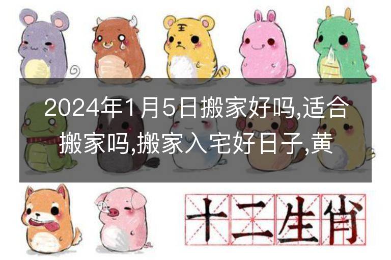 2024年1月5日搬家好吗,适合搬家吗,搬家入宅好日子,黄道吉日吉时