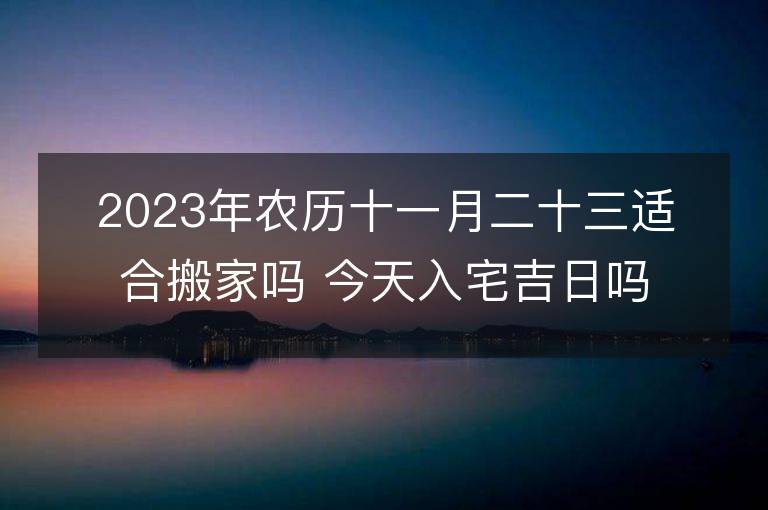 2023年农历十一月二十三适合搬家吗 今天入宅吉日吗