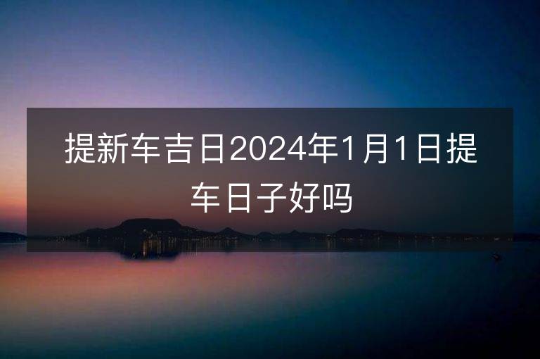 提新车吉日2024年1月1日提车日子好吗