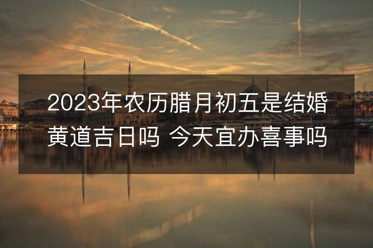 2023年农历腊月初五是结婚黄道吉日吗 今天宜办喜事吗