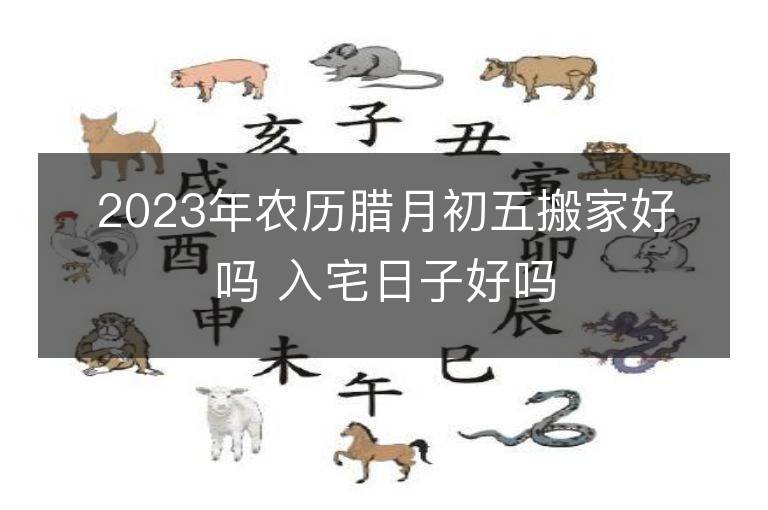 2023年农历腊月初五搬家好吗 入宅日子好吗