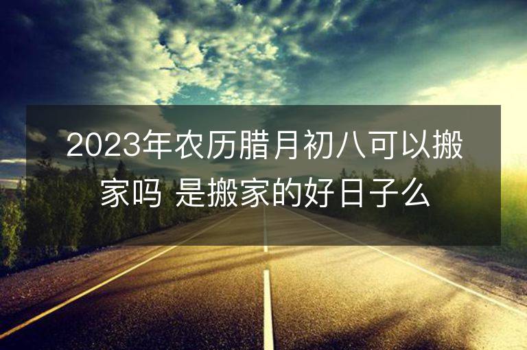 2023年农历腊月初八可以搬家吗 是搬家的好日子么