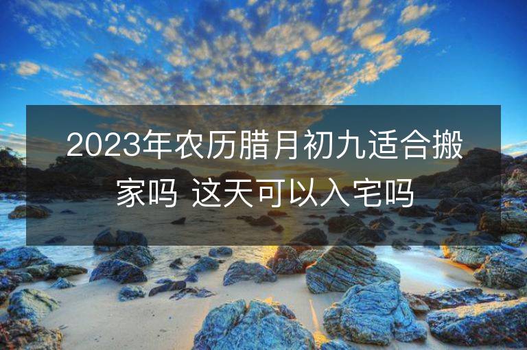 2023年农历腊月初九适合搬家吗 这天可以入宅吗