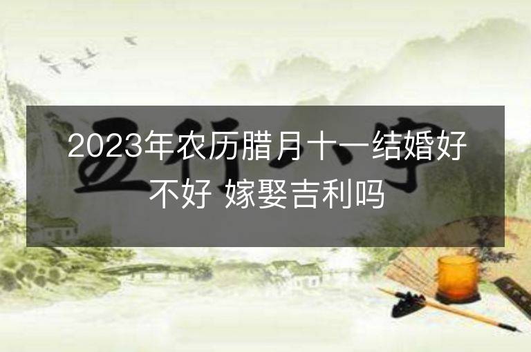 2023年农历腊月十一结婚好不好 嫁娶吉利吗