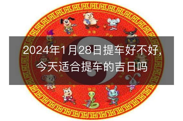 2024年1月28日提车好不好,今天适合提车的吉日吗