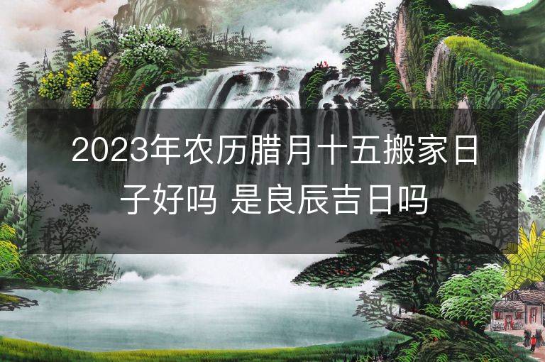 2023年农历腊月十五搬家日子好吗 是良辰吉日吗