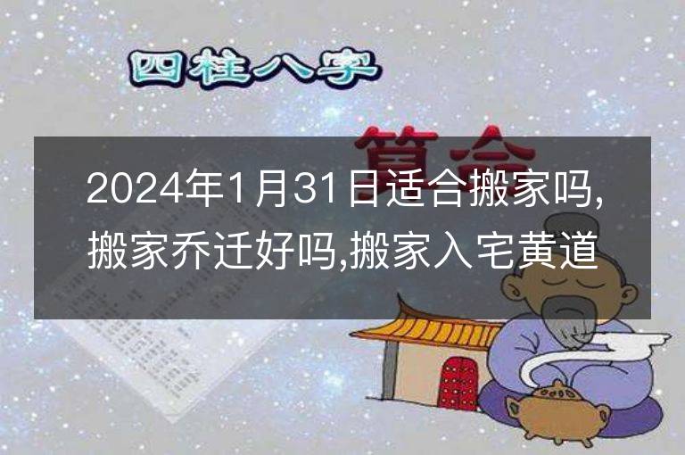 2024年1月31日适合搬家吗,搬家乔迁好吗,搬家入宅黄道吉日