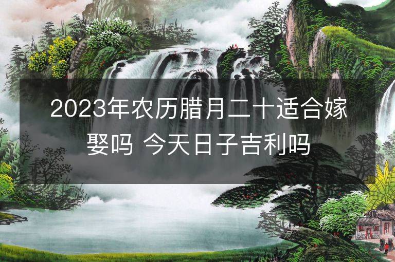 2023年农历腊月二十适合嫁娶吗 今天日子吉利吗