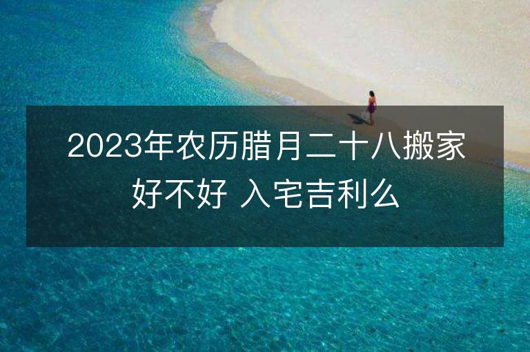 2023年农历腊月二十八搬家好不好 入宅吉利么