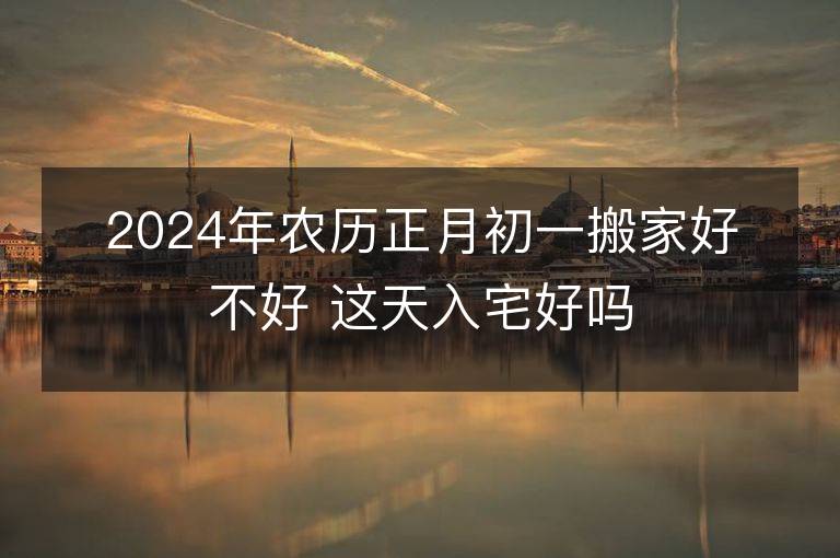 2024年农历正月初一搬家好不好 这天入宅好吗