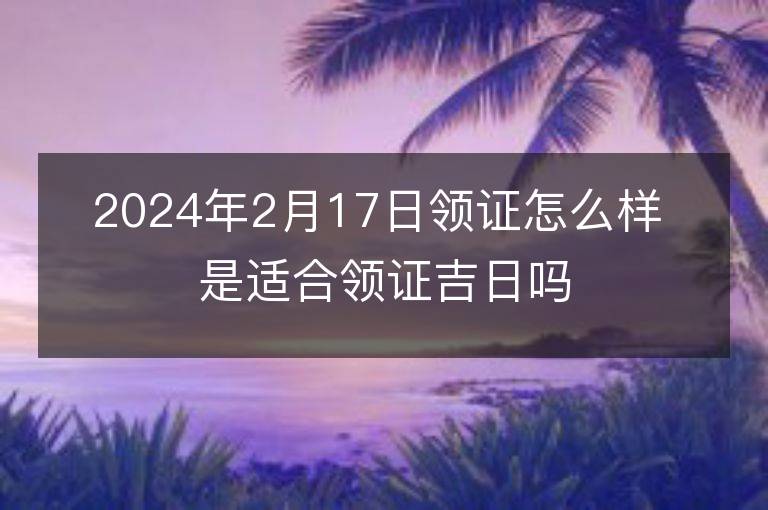 2024年2月17日领证怎么样 是适合领证吉日吗