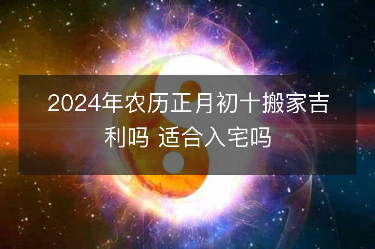 2024年农历正月初十搬家吉利吗 适合入宅吗