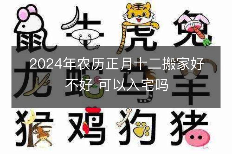 2024年农历正月十二搬家好不好 可以入宅吗