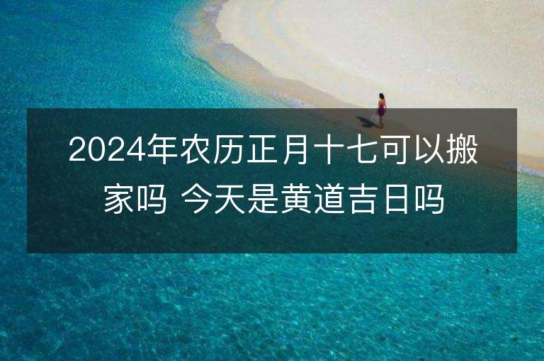 2024年农历正月十七可以搬家吗 今天是黄道吉日吗