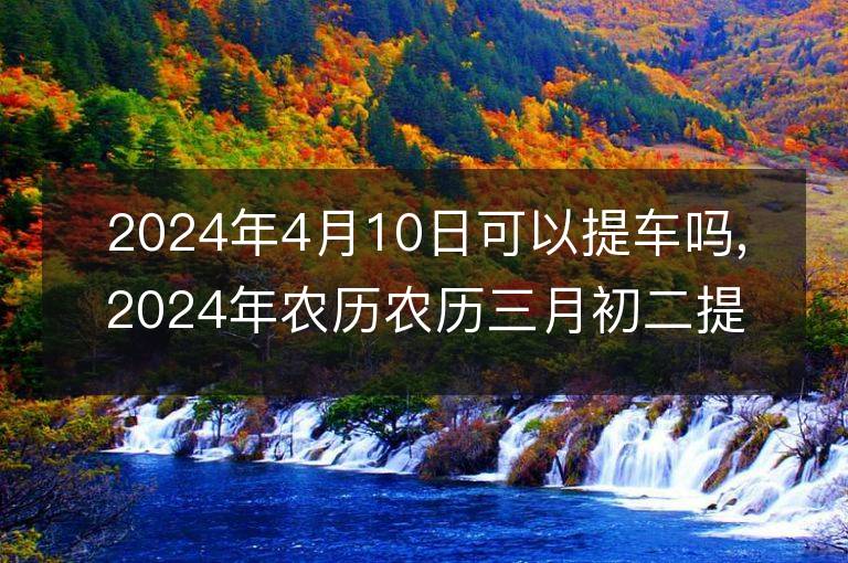 2024年4月10日可以提车吗,2024年农历农历三月初二提车好不好,是好日子吗