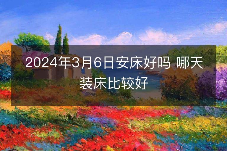 2024年3月6日安床好吗 哪天装床比较好