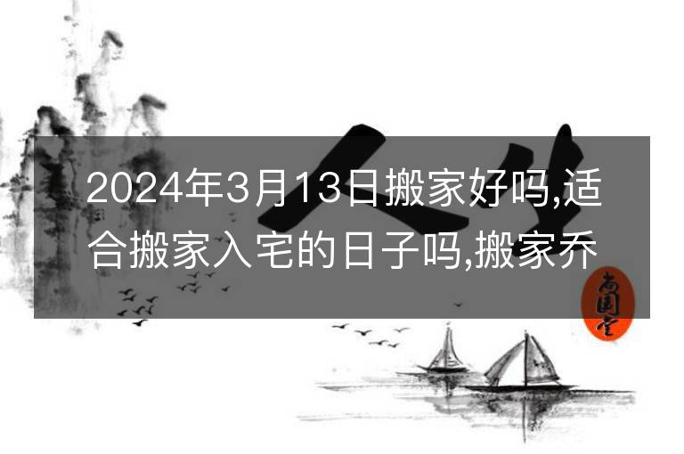 2024年3月13日搬家好吗,适合搬家入宅的日子吗,搬家乔迁黄道吉日查询