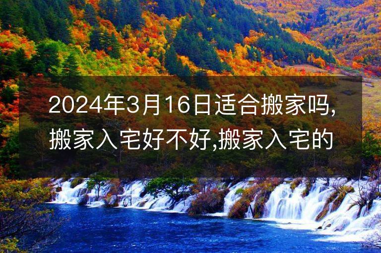 2024年3月16日适合搬家吗,搬家入宅好不好,搬家入宅的好日子,黄道吉日吉时