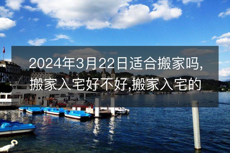 2024年3月22日适合搬家吗,搬家入宅好不好,搬家入宅的好日子,黄道吉日吉时