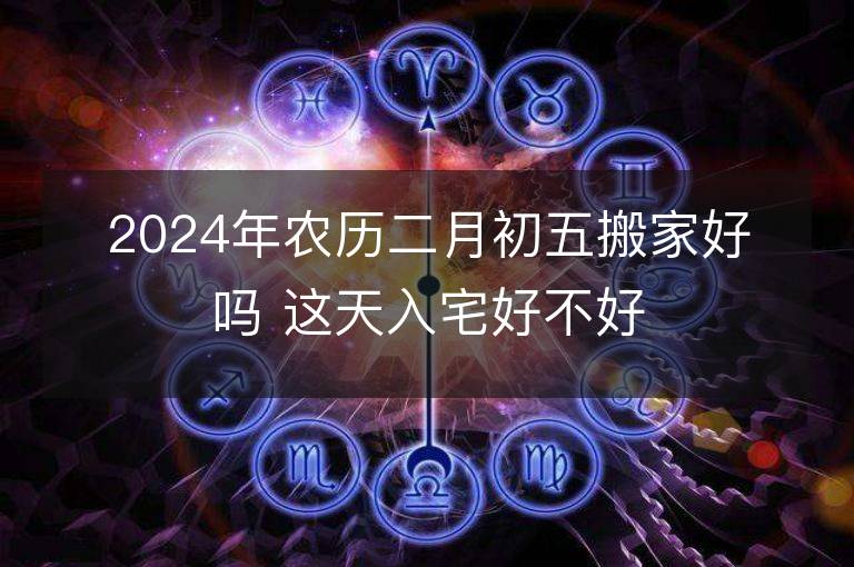 2024年农历二月初五搬家好吗 这天入宅好不好