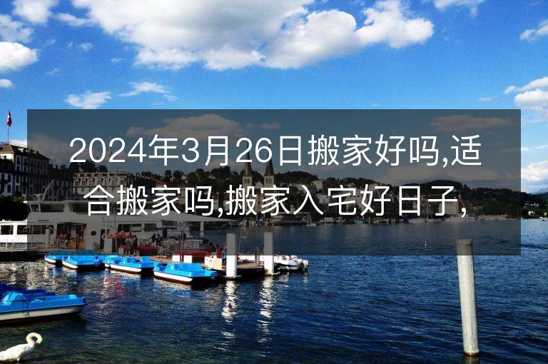 2024年3月26日搬家好吗,适合搬家吗,搬家入宅好日子,黄道吉日吉时