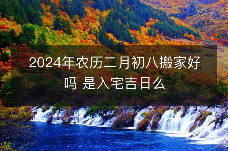 2024年农历二月初八搬家好吗 是入宅吉日么