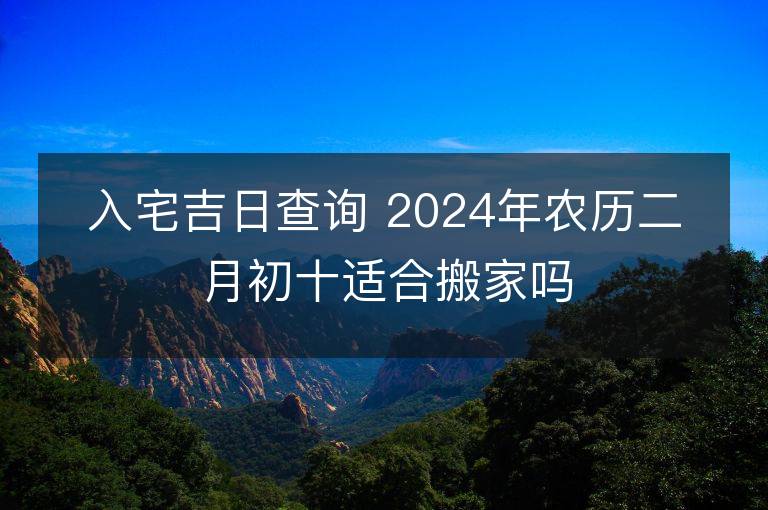 入宅吉日查询 2024年农历二月初十适合搬家吗