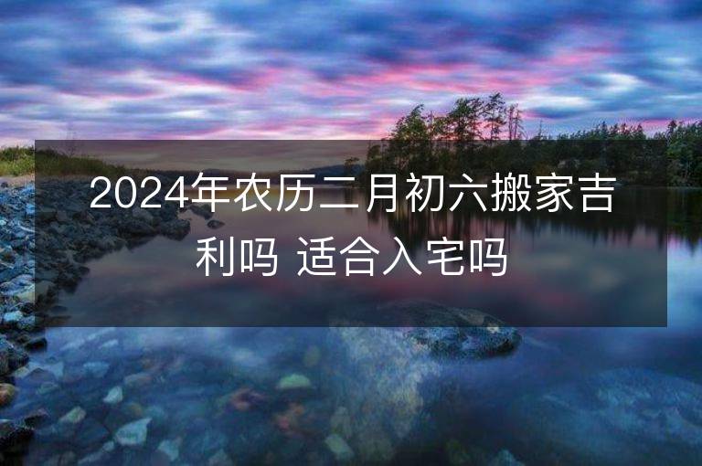 2024年农历二月初六搬家吉利吗 适合入宅吗