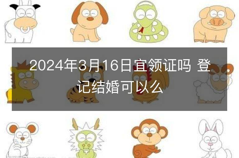 2024年3月16日宜领证吗 登记结婚可以么