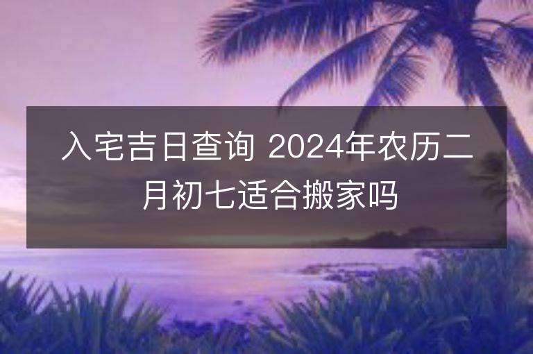 入宅吉日查询 2024年农历二月初七适合搬家吗