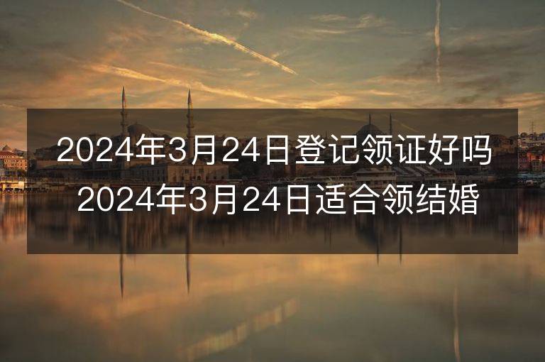 2024年3月24日登记领证好吗 2024年3月24日适合领结婚证吗