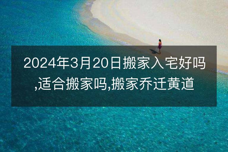 2024年3月20日搬家入宅好吗,适合搬家吗,搬家乔迁黄道吉日吉时