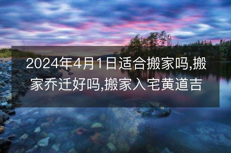 2024年4月1日适合搬家吗,搬家乔迁好吗,搬家入宅黄道吉日