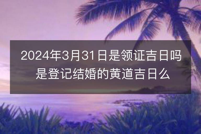 2024年3月31日是领证吉日吗 是登记结婚的黄道吉日么