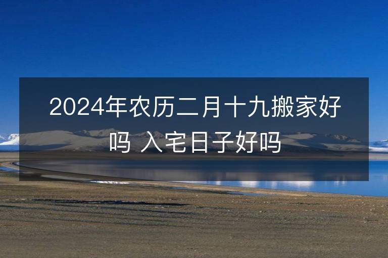 2024年农历二月十九搬家好吗 入宅日子好吗