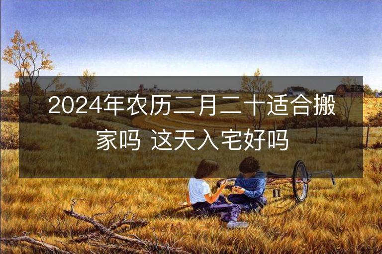 2024年农历二月二十适合搬家吗 这天入宅好吗