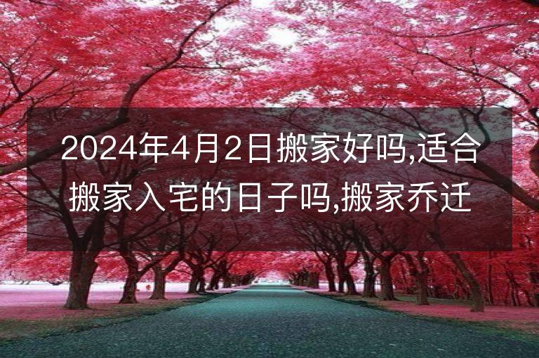 2024年4月2日搬家好吗,适合搬家入宅的日子吗,搬家乔迁黄道吉日查询