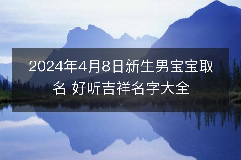 2024年4月8日新生男宝宝取名 好听吉祥名字大全