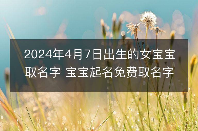 2024年4月7日出生的女宝宝取名字 宝宝起名免费取名字大全