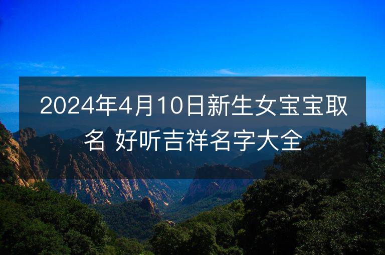 2024年4月10日新生女宝宝取名 好听吉祥名字大全